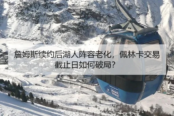詹姆斯续约后湖人阵容老化，佩林卡交易截止日如何破局？